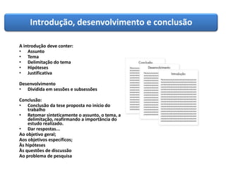 Introdução, desenvolvimento e conclusão
A introdução deve conter:
• Assunto
• Tema
• Delimitação do tema
• Hipóteses
• Justificativa
Desenvolvimento
• Dividida em sessões e subsessões
Conclusão:
• Conclusão da tese proposta no início do
trabalho
• Retomar sinteticamente o assunto, o tema, a
delimitação, reafirmando a importância do
estudo realizado.
• Dar respostas...
Ao objetivo geral;
Aos objetivos específicos;
Às hipóteses
Às questões de discussão
Ao problema de pesquisa
 