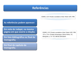 Referências
As referências podem aparecer:
Em nota de rodapé, na mesma
página em que ocorre a citação;
Em lista bibliográfica no final da
monografia;
Em final de capítulo da
monografia.
 