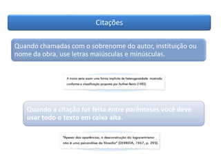 Citações
Quando chamadas com o sobrenome do autor, instituição ou
nome da obra, use letras maiúsculas e minúsculas.
Quando a citação for feita entre parênteses você deve
usar todo o texto em caixa alta.
 