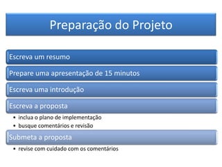 Preparação do Projeto
Escreva um resumo
Prepare uma apresentação de 15 minutos
Escreva uma introdução
Escreva a proposta
• inclua o plano de implementação
• busque comentários e revisão
Submeta a proposta
• revise com cuidado com os comentários
 
