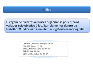 Índice
Listagem de palavras ou frases organizadas por critérios
variados cujo objetivo é localizar elementos dentro do
trabalho. O índice não é um item obrigatório na monografia.
 