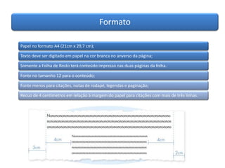 Formato
Papel no formato A4 (21cm x 29,7 cm);
Texto deve ser digitado em papel na cor branca no anverso da página;
Somente a Folha de Rosto terá conteúdo impresso nas duas páginas da folha.
Fonte no tamanho 12 para o conteúdo;
Fonte menos para citações, notas de rodapé, legendas e paginação;
Recuo de 4 centímetros em relação à margem do papel para citações com mais de três linhas.
 