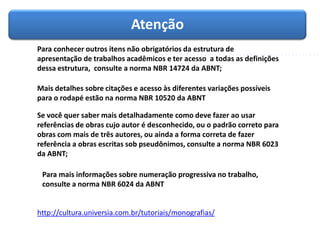 Atenção
Para conhecer outros itens não obrigatórios da estrutura de
apresentação de trabalhos acadêmicos e ter acesso a todas as definições
dessa estrutura, consulte a norma NBR 14724 da ABNT;
Mais detalhes sobre citações e acesso às diferentes variações possíveis
para o rodapé estão na norma NBR 10520 da ABNT
Se você quer saber mais detalhadamente como deve fazer ao usar
referências de obras cujo autor é desconhecido, ou o padrão correto para
obras com mais de três autores, ou ainda a forma correta de fazer
referência a obras escritas sob pseudônimos, consulte a norma NBR 6023
da ABNT;
Para mais informações sobre numeração progressiva no trabalho,
consulte a norma NBR 6024 da ABNT
http://cultura.universia.com.br/tutoriais/monografias/
 