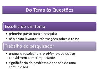 Do Tema às Questões
Escolha de um tema
• primeiro passo para a pesquisa
• não basta levantar informações sobre o tema
Trabalho do pesquisador
• propor e resolver um problema que outros
considerem como importante
• significância do problema depende de uma
comunidade
 