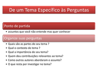 De um Tema Específico às Perguntas
Ponto de partida
• assuntos que você não entende mas quer conhecer
Organize suas perguntas
• Quais são as partes do seu tema ?
• Qual o contexto do tema ?
• Qual a importância do seu tema?
• Quem deu contribuições relevantes ao tema?
• Como outros autores abordaram o assunto?
• O que resta por investigar no tema?
 