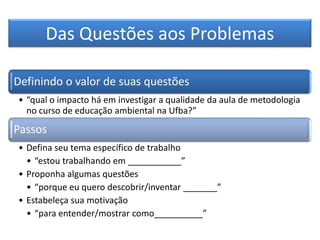 Das Questões aos Problemas
Definindo o valor de suas questões
• “qual o impacto há em investigar a qualidade da aula de metodologia
no curso de educação ambiental na Ufba?”
Passos
• Defina seu tema específico de trabalho
• “estou trabalhando em ___________”
• Proponha algumas questões
• “porque eu quero descobrir/inventar _______”
• Estabeleça sua motivação
• “para entender/mostrar como__________”
 