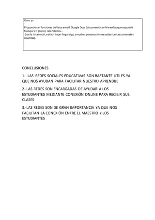 Grou.ps
Proporcionanfuncionesde listasemail,Google Docs(documentosonlineenlosque se puede
trabajar engrupo),calendarios...
Con la listaemail,esfácil hacerllegaralgoamuchaspersonasinteresadas(tantascomoestén
inscritas).
CONCLUSIONES
1.- LAS REDES SOCIALES EDUCATIVAS SON BASTANTE UTILES YA
QUE NOS AYUDAN PARA FACILITAR NUESTRO APRENDIJE
2.-LAS REDES SON ENCARGADAS DE AYUDAR A LOS
ESTUDIANTES MEDIANTE CONEXIÓN ONLINE PARA RECIBIR SUS
CLASES
3.-LAS REDES SON DE GRAN IMPORTANCIA YA QUE NOS
FACILITAN LA CONEXIÓN ENTRE EL MAESTRO Y LOS
ESTUDIANTES
 