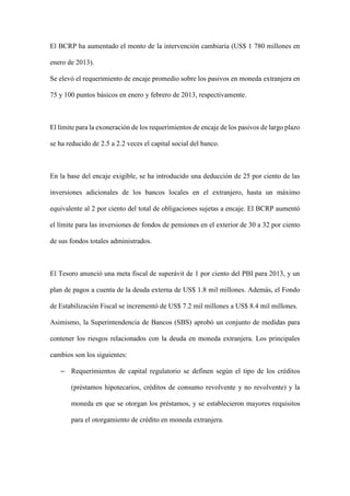 El BCRP ha aumentado el monto de la intervención cambiaria (US$ 1 780 millones en
enero de 2013).
Se elevó el requerimiento de encaje promedio sobre los pasivos en moneda extranjera en
75 y 100 puntos básicos en enero y febrero de 2013, respectivamente.
El límite para la exoneración de los requerimientos de encaje de los pasivos de largo plazo
se ha reducido de 2.5 a 2.2 veces el capital social del banco.
En la base del encaje exigible, se ha introducido una deducción de 25 por ciento de las
inversiones adicionales de los bancos locales en el extranjero, hasta un máximo
equivalente al 2 por ciento del total de obligaciones sujetas a encaje. El BCRP aumentó
el límite para las inversiones de fondos de pensiones en el exterior de 30 a 32 por ciento
de sus fondos totales administrados.
El Tesoro anunció una meta fiscal de superávit de 1 por ciento del PBI para 2013, y un
plan de pagos a cuenta de la deuda externa de US$ 1.8 mil millones. Además, el Fondo
de Estabilización Fiscal se incrementó de US$ 7.2 mil millones a US$ 8.4 mil millones.
Asimismo, la Superintendencia de Bancos (SBS) aprobó un conjunto de medidas para
contener los riesgos relacionados con la deuda en moneda extranjera. Los principales
cambios son los siguientes:
– Requerimientos de capital regulatorio se definen según el tipo de los créditos
(préstamos hipotecarios, créditos de consumo revolvente y no revolvente) y la
moneda en que se otorgan los préstamos, y se establecieron mayores requisitos
para el otorgamiento de crédito en moneda extranjera.
 