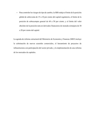 – Para controlar los riesgos de tipo de cambio, la SBS redujo el límite de la posición
global de sobreventa de 15 a 10 por ciento del capital regulatorio, el límite de la
posición de sobrecompra general de 60 a 50 por ciento, y el límite del valor
absoluto de la posición neta en derivados financieros de moneda extranjera de 30
a 20 por ciento del capital.
La agenda de reforma estructural del Ministerio de Economía y Finanzas (MEF) incluye
la culminación de nuevos acuerdos comerciales, el lanzamiento de proyectos de
infraestructura con participación del sector privado, y la implementación de una reforma
de los mercados de capitales.
 