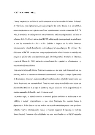POLÍTICA MONETARIA
Una de las primeras medidas de política monetaria fue la variación de la tasa de interés
de referencia, para explicar esto, es necesario partir del hecho de que en el año 2008, la
economía peruana venía experimentando un importante crecimiento económico de 9.1%.
Pero, a diferencia de otros períodos este crecimiento estuvo acompañada de una tasa de
inflación de 6.5%. Como respuesta el BCRP había venido incrementando gradualmente
la tasa de referencia de 4.5% a 6.5%. Debido al impacto de la crisis financiera
internacional y estando la inflación controlada por la baja del precio del petróleo y los
alimentos, el BCRP encontró un margen para estimular el crecimiento económico sin
riesgos de generar altas tasas de inflación, para ello redujo la tasa de interés de referencia
a partir de febrero del 2009, revisando mensualmente las expectativas inflacionarias y el
crecimiento de la economía.
Una característica del sistema financiero peruano es que una parte importante de sus
activos y pasivos se encuentran denominados en moneda extranjera. Aunque el porcentaje
de dolarización financiera ha disminuido en los últimos años, ésta todavía representa una
fuente importante de vulnerabilidad financiera ante riesgos crediticios asociados con
movimientos bruscos en el tipo de cambio y riesgos asociados con la disponibilidad de
niveles adecuados de liquidez a nivel internacional.
En primer lugar, la depreciación de la moneda puede aumentar la morosidad de los
créditos e inducir potencialmente a una crisis financiera. En segundo lugar, la
dependencia de los bancos de sus pasivos en moneda extranjera puede crear presiones
sobre las reservas internacionales cuando se requiera inyección de liquidez por parte del
Banco Central. Estas dos vulnerabilidades han sido identificadas por el BCRP como las
 