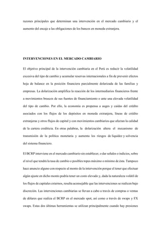 razones principales que determinan una intervención en el mercado cambiario y el
aumento del encaje a las obligaciones de los bancos en moneda extranjera.
INTERVENCIONES EN EL MERCADO CAMBIARIO
El objetivo principal de la intervención cambiaria en el Perú es reducir la volatilidad
excesiva del tipo de cambio y acumular reservas internacionales a fin de prevenir efectos
hoja de balance en la posición financiera parcialmente dolarizada de las familias y
empresas. La dolarización amplifica la reacción de los intermediarios financieros frente
a movimientos bruscos de sus fuentes de financiamiento o ante una elevada volatilidad
del tipo de cambio. Por ello, la economía es propensa a auges y caídas del crédito
asociados con los flujos de los depósitos en moneda extranjera, líneas de crédito
extranjeras y otros flujos de capital y con movimientos cambiarios que afectan la calidad
de la cartera crediticia. En otras palabras, la dolarización altera el mecanismo de
transmisión de la política monetaria y aumenta los riesgos de liquidez y solvencia
del sistema financiero.
El BCRP interviene en el mercado cambiario sin establecer, o dar señales o indicios, sobre
el nivel que tendrá la tasa de cambio o posibles topes máximo o mínimo de ésta. Tampoco
hace anuncio alguno con respecto al monto de la intervención porque el tener que efectuar
algún ajuste en dicho monto podría tener un costo elevado y, dada la naturaleza volátil de
los flujos de capitales externos, resulta aconsejable que las intervenciones se realicen bajo
discreción. Las intervenciones cambiarias se llevan a cabo a través de compras o ventas
de dólares que realiza el BCRP en el mercado spot, así como a través de swaps y FX
swaps. Estas dos últimas herramientas se utilizan principalmente cuando hay presiones
 