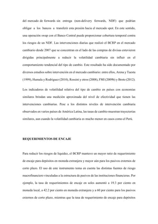 del mercado de forwards sin entrega (non-delivery forwards, NDF) que podrían
obligar a los bancos a transferir esta presión hacia el mercado spot. En este sentido,
una operación swap con el Banco Central puede proporcionar cobertura temporal contra
los riesgos de un NDF. Las intervenciones diarias que realizó el BCRP en el mercado
cambiario desde 2007 que se concentran en el lado de las compras de divisas estuvieron
dirigidas principalmente a reducir la volatilidad cambiaria sin influir en el
comportamiento tendencial del tipo de cambio. Este resultado ha sido documentado por
diversos estudios sobre intervención en el mercado cambiario: entre ellos, Arena y Tuesta
(1999), Humala y Rodriguez (2010), Rossini y otros (2008), FMI (2009b) y Broto (2012).
Los indicadores de volatilidad relativa del tipo de cambio en países con economías
similares brindan una medición aproximada del nivel de efectividad que tienen las
intervenciones cambiarias. Pese a los distintos niveles de intervención cambiaria
observados en varios países de América Latina, las tasas de cambio muestran trayectorias
similares, aun cuando la volatilidad cambiaria es mucho menor en casos como el Perú.
REQUERIMIENTOS DE ENCAJE
Para reducir los riesgos de liquidez, el BCRP mantuvo un mayor ratio de requerimiento
de encaje para depósitos en moneda extranjera y mayor aún para los pasivos externos de
corto plazo. El uso de este instrumento toma en cuenta las distintas fuentes de riesgo
macrofinanciero vinculadas a la estructura de pasivos de las instituciones financieras. Por
ejemplo, la tasa de requerimientos de encaje en soles aumentó a 19.3 por ciento en
moneda local, a 42.2 por ciento en moneda extranjera y a 60 por ciento para los pasivos
externos de corto plazo, mientras que la tasa de requerimiento de encaje para depósitos
 