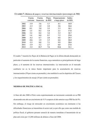 El cuadro 7 muestra los flujos de la Balanza de Pagos en la última década destacando en
particular el aumento de la cuenta financiera, cuya naturaleza es principalmente de largo
plazo, y el aumento de las reservas internacionales. La intervención en el mercado
cambiario no es la única fuente importante para la acumulación de reservas
internacionales (59 por ciento en promedio), sino también lo son los depósitos del Tesoro
y los requerimientos de encaje (18 por ciento en promedio).
MEDIDAS DE POLÍTICA FISCAL
A fines del año 2008 el Perú venía experimentando un incremento sostenido en su PBI
alcanzando este año un crecimiento de 9.1% respecto al año anterior cuyo PBI fue de 9%.
Sin embargo, el riesgo de retroceder en crecimiento económico era inminente si las
dificultades financieras se transmitían al sector real, es por ello que como una medida de
política fiscal, el gobierno peruano anunció de manera inmediata el lanzamiento de un
plan anti crisis por 13,200 millones de dólares a fines del 2008.
 