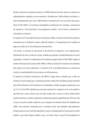 El plan consistía en aumentar el gasto en 10,000 millones de soles, buscar y concertar ya
endeudamientos logrados en este momento y firmados por 3,000 millones de dólares, y
tener endeudamiento por otros 7,000 millones de dólares por si la cosa fuera muy grave
(Perú al Día 2008). La inversión contemplaba la edificación de viviendas, construcción
de carreteras y "dar más dinero a los programas sociales", con lo cual se estimularía al
crecimiento económico.
En opinión de la Sociedad Nacional de Industrias (SIN), el Plan de Estímulo Económico
anunciado por el Gobierno evitaría caída del empleo y el rompimiento de la cadena de
pagos en medio de la crisis financiera internacional.
Así mismo, se anunció el incremento la devolución de impuestos a las importaciones
(drawback) de cinco a ocho por ciento, medida que apoyaría considerablemente al sector
exportador, evitando el rompimiento de la cadena de pagos (Perú al Dia 2009). Según el
Instituto Peruano de Economía (IPE 2009), el Plan de Estímulo Económico fue diseñado
para apoyar tres áreas específicas: el impulso de la actividad productiva, la protección
social y la continuidad de las inversiones en infraestructura.
El gerente de Estudios Económicos del BBVA, Hugo Perea, estimaba que el Plan de
Estímulo Fiscal lanzado por el gobierno peruano estaba bien diseñado porque permitirá
que el Perú afronte la crisis financiera sin endeudarse, siendo el paquete significativo con
un 2.5 a 3% del PBI. Opinaba que este plan atenuaría los impactos de la crisis global y
que Perú iba a crecer menos, pero de todos modos iba a crecer lo cual lo habían dicho
muchos analistas y muchos organismos unilaterales quienes auguraban que el Perú no iba
a caer en recesión siendo el pilar de esto el paquete de estímulo fiscal (La República.pe
2009). Este ejecutivo destacaba que el estímulo fiscal está diseñado adecuadamente
porque encaja en una visión de largo plazo ya que se está gastando en lo que genera mucho
empleo y que tiene impacto rápido y que a un futuro deje a un país bien preparado en
 