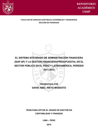 FACULTAD DE CIENCIAS CONTABLES, ECONÓMICAS Y FINANCIERAS
SECCIÓN DE POSGRADO
EL SISTEMA INTEGRADO DE ADMINISTRACIÓN FINANCIERA
(SIAF-SP) Y LA GESTIÓN FINANCIERA/PRESUPUESTAL EN EL
SECTOR PÚBLICO EN EL PERÚ Y LATINOAMÉRICA, PERÍODO
2011-2013
PRESENTADA POR
DAVID ABEL NIETO MODESTO
TESIS PARA OPTAR EL GRADO DE DOCTOR EN
CONTABILIDAD Y FINANZAS
LIMA – PERÚ
2014
 