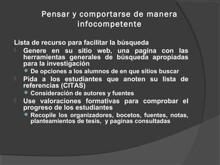 Pensar y comportarse de manera
                 infocompetente

Lista de recurso para facilitar la búsqueda
 Genere en su sitio web, una pagina con las
   herramientas generales de búsqueda apropiadas
   para la investigación
     De opciones a los alumnos de en que sitios buscar
   Pida a los estudiantes que anoten su lista de
    referencias (CITAS)
     Consideración de autores y fuentes
   Use valoraciones formativas para comprobar el
    progreso de los estudiantes
     Recopile los organizadores, bocetos, fuentes, notas,
      planteamientos de tesis, y paginas consultadas
 