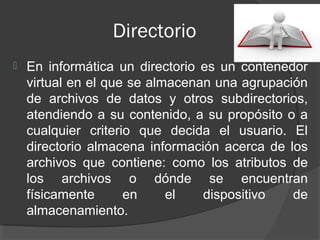 Directorio
   En informática un directorio es un contenedor
    virtual en el que se almacenan una agrupación
    de archivos de datos y otros subdirectorios,
    atendiendo a su contenido, a su propósito o a
    cualquier criterio que decida el usuario. El
    directorio almacena información acerca de los
    archivos que contiene: como los atributos de
    los archivos o dónde se encuentran
    físicamente      en     el   dispositivo   de
    almacenamiento.
 