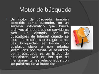 Motor de búsqueda
   Un motor de búsqueda, también
    conocido como buscador, es un
    sistema informático que busca
    archivos almacenados en servidores
    web.     Un    ejemplo   son     los
    buscadores de Internet cuando se
    pide información sobre algún tema.
    Las búsquedas se hacen con
    palabras clave o con árboles
    jerárquicos por temas; el resultado
    de la búsqueda es un listado de
    direcciones web en los que se
    mencionan temas relacionados con
    las palabras clave buscadas.
 