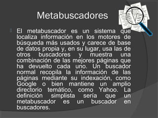 Metabuscadores
   El metabuscador es un sistema que
    localiza información en los motores de
    búsqueda más usados y carece de base
    de datos propia y, en su lugar, usa las de
    otros buscadores y muestra una
    combinación de las mejores páginas que
    ha devuelto cada uno. Un buscador
    normal recopila la información de las
    páginas mediante su indexación, como
    Google o bien mantiene un amplio
    directorio temático, como Yahoo. La
    definición simplista sería que un
    metabuscador es un buscador en
    buscadores.
 
