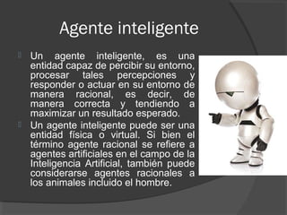 Agente inteligente
 Un agente inteligente, es una
  entidad capaz de percibir su entorno,
  procesar tales percepciones y
  responder o actuar en su entorno de
  manera racional, es decir, de
  manera correcta y tendiendo a
  maximizar un resultado esperado.
 Un agente inteligente puede ser una
  entidad física o virtual. Si bien el
  término agente racional se refiere a
  agentes artificiales en el campo de la
  Inteligencia Artificial, también puede
  considerarse agentes racionales a
  los animales incluido el hombre.
 