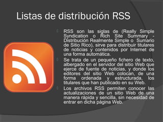 Listas de distribución RSS
            RSS son las siglas de (Really Simple
             Syndication o Rich Site Summary -
             Distribución Realmente Simple o Sumario
             de Sitio Rico), sirve para distribuir titulares
             de noticias y contenidos por Internet de
             una forma automática.
            Se trata de un pequeño fichero de texto,
             albergado en el servidor del sitio Web que
             ejerce de fuente de noticias, y donde los
             editores del sitio Web colocan, de una
             forma ordenada y estructurada, los
             titulares que han publicado en su Web.
            Los archivos RSS permiten conocer las
             actualizaciones de un sitio Web de una
             manera rápida y sencilla, sin necesidad de
             entrar en dicha página Web.
 