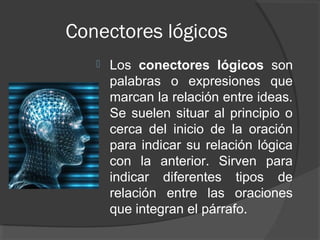 Conectores lógicos
      Los conectores lógicos son
       palabras o expresiones que
       marcan la relación entre ideas.
       Se suelen situar al principio o
       cerca del inicio de la oración
       para indicar su relación lógica
       con la anterior. Sirven para
       indicar diferentes tipos de
       relación entre las oraciones
       que integran el párrafo.
 