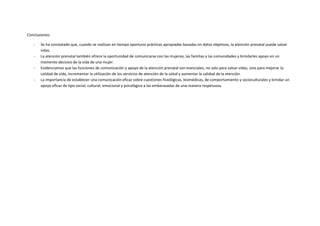 Conclusiones:
- Se ha constatado que, cuando se realizan en tiempo oportuno prácticas apropiadas basadas en datos objetivos, la atención prenatal puede salvar
vidas.
- La atención prenatal también ofrece la oportunidad de comunicarse con las mujeres, las familias y las comunidades y brindarles apoyo en un
momento decisivo de la vida de una mujer.
- Evidenciamos que las funciones de comunicación y apoyo de la atención prenatal son esenciales, no solo para salvar vidas, sino para mejorar la
calidad de vida, incrementar la utilización de los servicios de atención de la salud y aumentar la calidad de la atención.
- La importancia de establecer una comunicación eficaz sobre cuestiones fisiológicas, biomédicas, de comportamiento y socioculturales y brindar un
apoyo eficaz de tipo social, cultural, emocional y psicológico a las embarazadas de una manera respetuosa.
 