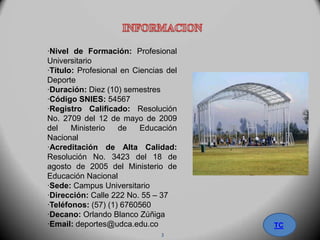·Nivel de Formación: Profesional
Universitario
·Título: Profesional en Ciencias del
Deporte
·Duración: Diez (10) semestres
·Código SNIES: 54567
·Registro Calificado: Resolución
No. 2709 del 12 de mayo de 2009
del Ministerio de Educación
Nacional
·Acreditación de Alta Calidad:
Resolución No. 3423 del 18 de
agosto de 2005 del Ministerio de
Educación Nacional
·Sede: Campus Universitario
·Dirección: Calle 222 No. 55 – 37
·Teléfonos: (57) (1) 6760560
·Decano: Orlando Blanco Zúñiga
·Email: deportes@udca.edu.co TC
3
 