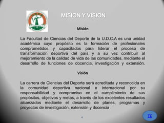 Misión
La Facultad de Ciencias del Deporte de la U.D.C.A es una unidad
académica cuyo propósito es la formación de profesionales
comprometidos y capacitados para liderar el proceso de
transformación deportiva del país y a su vez contribuir al
mejoramiento de la calidad de vida de las comunidades, mediante el
desarrollo de funciones de docencia, investigación y extensión.
Visión
La carrera de Ciencias del Deporte será acreditada y reconocida en
la comunidad deportiva nacional e internacional por su
responsabilidad y compromiso en el cumplimiento de sus
propósitos, objetivos y metas, a través de los excelentes resultados
alcanzados mediante el desarrollo de planes, programas y
proyectos de investigación, extensión y docencia.
TC4
 