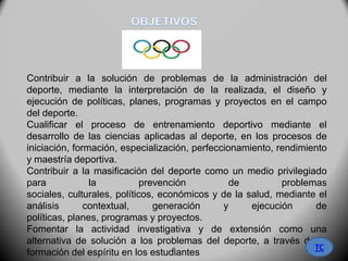 Contribuir a la solución de problemas de la administración del
deporte, mediante la interpretación de la realizada, el diseño y
ejecución de políticas, planes, programas y proyectos en el campo
del deporte.
Cualificar el proceso de entrenamiento deportivo mediante el
desarrollo de las ciencias aplicadas al deporte, en los procesos de
iniciación, formación, especialización, perfeccionamiento, rendimiento
y maestría deportiva.
Contribuir a la masificación del deporte como un medio privilegiado
para la prevención de problemas
sociales, culturales, políticos, económicos y de la salud, mediante el
análisis contextual, generación y ejecución de
políticas, planes, programas y proyectos.
Fomentar la actividad investigativa y de extensión como una
alternativa de solución a los problemas del deporte, a través de la
formación del espíritu en los estudiantes
TC5
 