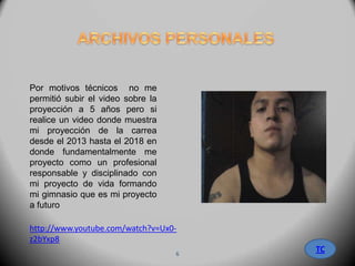http://www.youtube.com/watch?v=Ux0-
z2bYxp8
Por motivos técnicos no me
permitió subir el video sobre la
proyección a 5 años pero si
realice un video donde muestra
mi proyección de la carrea
desde el 2013 hasta el 2018 en
donde fundamentalmente me
proyecto como un profesional
responsable y disciplinado con
mi proyecto de vida formando
mi gimnasio que es mi proyecto
a futuro
TC6
 