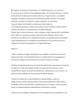 R: Auditoria de Gestión al Conocimiento y el Capital Intelectual: es el examen de
las acciones que se realizan en una entidad para lograr con economía eficiencia y eficacia,
el desarrollo de la información de manera efectiva y el logro de tareas y actividades
complejas; teniendo en cuenta que este conocimiento puede convertirse en el capital
intelectual que daría a la empresa la ventaja competitiva en el mercado.
Luego de repasar los principales conceptos que serán tratados en
la investigación pasaremos al objetivo de la misma, buscar la relación existente entre la
Auditoria de Gestión y el Conocimiento y el Capital Intelectual.
Siempre que se traten de relacionar varios conceptos se debe comenzar por la interrelación
de los objetivos o metas que persiguen cada una de estos elementos. Por tal razón
abordaremos los objetivos de la Auditoría de Gestión y la importancia del Conocimiento.
Luego emprenderemos la investigación más profunda de lo ya conocido del tema de
Auditoría de Gestión al Conocimiento y el Capital Intelectual.
Objetivos
-Medir y comparar los logros alcanzados por las entidades en relación con las metas y
objetivos previstos, lo cual permitirá promover la aplicación de las recomendaciones
necesarias, al amparo de los principios de Economía, Eficiencia y Eficacia
-Enfatizar la importancia de poseer un sistema de control interno que promueva el logro de
los objetivos y metas de la entidad, la detección temprana de desviaciones o áreas
susceptibles de mejoras en los procesos productivos, administrativos y de servicios, y la
aplicación de las medidas que sean necesarias de manera oportuna
-Promover la cultura de la responsabilidad en la gestión pública, es decir, la
obligación ética, moral y legal que tienen los funcionarios públicos de rendir cuenta a
la sociedad, sobre lo que han hecho o están haciendo con los fondos y recursos que han
puesto a su disposición para su administración, distribución y custodia
-Promover en las entidades el mejoramiento de la formulación de sus presupuestos, con
 