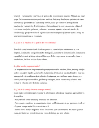 Grupo 3 - Herramientas y servicios de gestión del conocimiento externo: Al igual que en el
grupo 2 son componentes que gestionan, analizan, buscan y distribuyen, pero en este caso
también hay que añadir que localizan y extraen, dado que su misión principal es la
localización y extracción de información relacionada con la empresa pero que está en el
exterior de ésta (principalmente en Internet o en otros soportes más tradicionales de
contenidos) y que por lo tanto en algunas ocasiones la empresa puede ser ajena a esta y no
tener conocimiento de su existencia.
3. ¿Cuál es el objetivo de la gestión del conocimiento?
Transferir conocimiento desde donde se genera el conocimiento hasta donde se va a
emplear, incrementar las oportunidades de negocio, aumentar la comunicación, aumentar la
capacidad presente y futura, elevar el liderazgo de las empresas en su mercado, elevar el
rendimiento, facilitar la toma de decisiones.
4.- ¿Que son los mapas mentales?
Un mapa mental es un diagrama usado para representar las palabras, ideas, tareas y dibujos
u otros conceptos ligados y dispuestos radialmente alrededor de una palabra clave o de una
idea central, este se obtiene desarrollando alrededor de una palabra o texto, situado en el
centro, para luego derivar ideas, palabras y conceptos, es un recurso muy efectivo para
evaluar la relación entre distintas variables.
5.-¿Cuál es la ventaja de crear un mapa mental?
Es un medio sistemático para registrar la información a través de esquemas representativos
de una idea.
- Nos permiten tomar apuntes y notas que nos interesen.
- Nos ayudan a mantener la concentración en un problema concreto que queramos resolver.
- Preparar una presentación o exposición oral.
- Es una nueva manera de pensar en las situaciones y en los elementos del medio que nos
rodea, por tanto nos permite tener una visión distinta y que abre salidas.
 