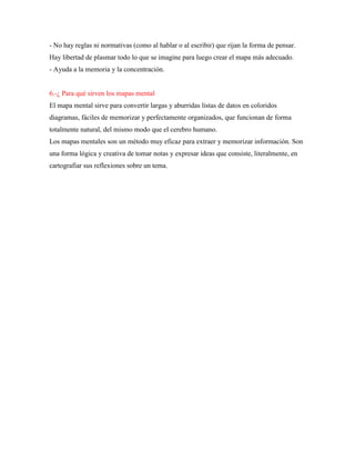 - No hay reglas ni normativas (como al hablar o al escribir) que rijan la forma de pensar.
Hay libertad de plasmar todo lo que se imagine para luego crear el mapa más adecuado.
- Ayuda a la memoria y la concentración.
6.-¿ Para qué sirven los mapas mental
El mapa mental sirve para convertir largas y aburridas listas de datos en coloridos
diagramas, fáciles de memorizar y perfectamente organizados, que funcionan de forma
totalmente natural, del mismo modo que el cerebro humano.
Los mapas mentales son un método muy eficaz para extraer y memorizar información. Son
una forma lógica y creativa de tomar notas y expresar ideas que consiste, literalmente, en
cartografiar sus reflexiones sobre un tema.
 