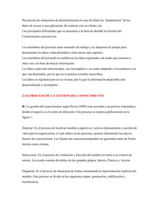 Prevención de situaciones de desinformación en caso de faltar los “propietarios” de los
datos de acceso a una aplicación, de contacto con un cliente, etc.
Las principales dificultades que se presentan a la hora de abordar la Gestión del
Conocimiento consisten en:
Los miembros del personal están saturados de trabajo y no disponen de tiempo para
documentar los datos o dan prioridad a otras tareas más urgentes.
Los miembros del personal no confían en los datos registrados, de modo que recurren a
otras vías a la hora de buscar información.
Los datos están mal estructurados, son incompletos o no están adaptados a la audiencia a la
que van destinados, por lo que en la práctica resultan inservibles.
Los datos se registran pero no se revisan, por lo que la información disponible está
desactualizada o incompleta.
2) ELPROCESO DE LA GESTION DEL CONOCIMIENTO
R: La gestión del conocimiento según Pavés (2009) está asociada a un proceso sistemático,
donde el negocio es el centro de dirección. Este proceso se expresa gráficamente en la
figura 1.
Detectar: Es el proceso de localizar modelos cognitivos y activos (pensamiento y acción) de
valor para la organización, el cual radica en las personas, quienes determinan las nuevas
fuentes de conocimiento. Las fuentes de conocimientopueden ser generadas tanto de forma
interna como externa.
Seleccionar: Es el proceso de evaluación y elección del modelo en torno a un criterio de
interés. Los cuales estarán divididos en tres grandes grupos: Interés, Práctica y Acción.
Organizar: Es el proceso de almacenar de forma estructurada la representación explícita del
modelo. Este proceso se divide en las siguientes etapas: generación, codificación y
transferencia
 