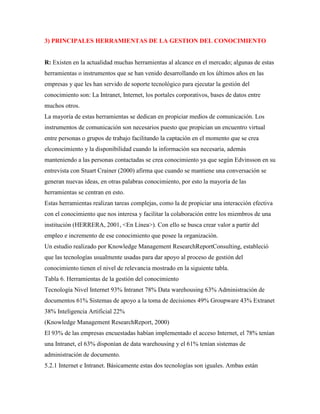 3) PRINCIPALES HERRAMIENTAS DE LA GESTION DEL CONOCIMIENTO
R: Existen en la actualidad muchas herramientas al alcance en el mercado; algunas de estas
herramientas o instrumentos que se han venido desarrollando en los últimos años en las
empresas y que les han servido de soporte tecnológico para ejecutar la gestión del
conocimiento son: La Intranet, Internet, los portales corporativos, bases de datos entre
muchos otros.
La mayoría de estas herramientas se dedican en propiciar medios de comunicación. Los
instrumentos de comunicación son necesarios puesto que propician un encuentro virtual
entre personas o grupos de trabajo facilitando la captación en el momento que se crea
elconocimiento y la disponibilidad cuando la información sea necesaria, además
manteniendo a las personas contactadas se crea conocimiento ya que según Edvinsson en su
entrevista con Stuart Crainer (2000) afirma que cuando se mantiene una conversación se
generan nuevas ideas, en otras palabras conocimiento, por esto la mayoría de las
herramientas se centran en esto.
Estas herramientas realizan tareas complejas, como la de propiciar una interacción efectiva
con el conocimiento que nos interesa y facilitar la colaboración entre los miembros de una
institución (HERRERA, 2001, <En Línea>). Con ello se busca crear valor a partir del
empleo e incremento de ese conocimiento que posee la organización.
Un estudio realizado por Knowledge Management ResearchReportConsulting, estableció
que las tecnologías usualmente usadas para dar apoyo al proceso de gestión del
conocimiento tienen el nivel de relevancia mostrado en la siguiente tabla.
Tabla 6. Herramientas de la gestión del conocimiento
Tecnología Nivel Internet 93% Intranet 78% Data warehousing 63% Administración de
documentos 61% Sistemas de apoyo a la toma de decisiones 49% Groupware 43% Extranet
38% Inteligencia Artificial 22%
(Knowledge Management ResearchReport, 2000)
El 93% de las empresas encuestadas habían implementado el acceso Internet, el 78% tenían
una Intranet, el 63% disponían de data warehousing y el 61% tenían sistemas de
administración de documento.
5.2.1 Internet e Intranet. Básicamente estas dos tecnologías son iguales. Ambas están
 