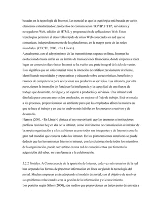 basadas en la tecnología de Internet. Lo esencial es que la tecnología está basada en varios
elementos estandarizados: protocolos de comunicación TCP/IP, HTTP, servidores y
navegadores Web, edición de HTML y programación de aplicaciones Web. Estas
tecnologías permiten el desarrollo rápido de sitios Web conectados en red que se
comunican, independientemente de las plataformas, en la mayor parte de las redes
mundiales. (CECTE, 2000, <En Línea>)
Actualmente, con el advenimiento de las transmisiones seguras en línea, Internet ha
evolucionado hasta entrar en un ámbito de transacciones financieras, donde empieza a tener
lugar un comercio electrónico. Internet se ha vuelto una parte integral del ciclo de ventas.
Esto significa que un sitio Internet tiene la intención de calificar previamente al cliente,
identificando necesidades y expectativas y educando sobre características, beneficios y
razones de competencia para seleccionar sus productos o servicios. Las intranets, por otra
parte, tienen la intención de fortalecer la inteligencia y la capacidad de una fuerza de
trabajo que desarrolle, divulgue y dé soporte a productos y servicios. Una intranet está
diseñada para concentrarse en los empleados, en mejorar el flujo de trabajo. Está orientada
a los procesos, proporcionando un ambiente para que los empleados afinen la manera en
que se hace el trabajo y en que se vuelven más hábiles en los procesos creativos y de
desarrollo.
Herrera (2001, <En Línea>) destaca el uso mayoritario que las empresas e instituciones
públicas realizan hoy en día de la intranet, como instrumento de comunicación al interior de
la propia organización y a la cual tienen acceso todos sus integrantes y de Internet como la
gran red mundial que conecta todas las intranet. De los planteamientos anteriores se puede
deducir que las herramientas Internet e intranet, con la colaboración de todos los miembros
de la organización, puede convertirse en una red de conocimientos que fomenta la
adquisición del saber, su transferencia y la colaboración.
5.2.2 Portales. A Consecuencia de la aparición de Internet, cada vez más usuarios de la red
han depurado las formas de presentar información en línea surgiendo la tecnología del
portal. Muchas empresas están adoptando el modelo de portal, con el objetivo de resolver
sus problemas relacionados con la gestión de la información y el conocimiento.
Los portales según Silver (2000), son medios que proporcionan un único punto de entrada a
 