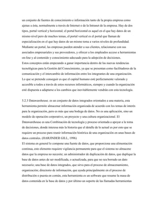 un conjunto de fuentes de conocimiento e información tanto de la propia empresa como
ajenas a ésta, normalmente a través de Internet o de la Intranet de la empresa. Hay de dos
tipos, portal vertical y horizontal; el portal horizontal es aquel en el que hay datos de un
mismo nivel pero de muchos temas, el portal vertical es el portal que llaman de
especialización en el que hay datos de un mismo tema a varios niveles de profundidad.
Mediante un portal, las empresas pueden atender a sus clientes, relacionarse con sus
asociados empresariales y sus proveedores, y ofrecer a los empleados acceso a herramientas
on-line y al contenido y conocimiento adecuado para la adopción de decisiones.
Estos conceptos están empezando a ganar importancia dentro de las nuevas tendencias
tecnológicas para la Gestión del Conocimiento, ya que se presentan como facilitadores de la
comunicación y el intercambio de información entre los integrantes de una organización.
Lo que se pretende conseguir es que el capital humano esté perfectamente valorado y
accesible a todos a través de estos recursos informáticos, siempre y cuando la organización
esté dispuesta a adaptarse a los cambios que inevitablemente vendrán con esta tecnología.
5.2.3 Datawarehouse. es un conjunto de datos integrados orientados a una materia, esta
herramienta permite almacenar información organizada de acuerdo con los temas de interés
para la organización, pero es más que una bodega de datos. No es una aplicación, sino un
modelo de operación corporativo, un proyecto y una cultura organizacional. El
Datawarehouse es una Combinación de tecnología y proceso orientada a apoyar a la toma
de decisiones, donde interesa más la historia que el detalle de lo actual es por esto que se
requiere un proceso para reunir información histórica de una organización en unas bases de
datos centrales. (HARJINDER GILL, 1996)
El sistema en general lo compone una fuente de datos, que proporciona una alimentación
continua, este elemento requiere vigilancia permanente para que el sistema no almacene
datos que la empresa no necesite; un administrador de duplicación de datos, que duplique la
base de datos antes de ser modificada, o actualizada, para que no sea borrado un dato
necesario; una base de datos integrados, que sirva para el proceso de almacenamiento,
organización; directorio de información, que ayuda principalmente en el proceso de
distribución o puesta en común, esta herramienta es un software que resume la masa de
datos contenida en la base de datos y por último un soporte de las llamadas herramientas
 