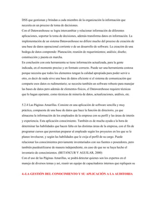 DSS que gestionan y brindan a cada miembro de la organización la información que
necesita en un proceso de toma de decisiones.
Con el Datawarehouse se logra intercambiar y relacionar información de diferentes
aplicaciones, soportar la toma de decisiones, además transforma datos en información. La
implementación de un sistema Datawarehouse no difiere mucho del proceso de creación de
una base de datos operacional corriente o de un desarrollo de software. La creación de una
bodega de datos comprende: Planeación; reunión de requerimientos; análisis; diseño;
construcción y puesta en marcha.
En conclusión con esta herramienta se tiene información actualizada, para la gente
indicada, en el momento preciso y en formato correcto. Puede ser una herramienta costosa
porque necesita que todos los elementos tengan la calidad apropiada para poder servir a
otro, es decir de nada sirve una base de datos eficiente si el sistema de comunicación que
comparte esos datos es rudimentario; se necesita también un software robusto para manejar
las bases de datos pero además de elementos físicos, el Datawarehouse requiere técnicas
que lo hagan operante, como técnicas de minería de datos, actualizaciones, análisis, etc.
5.2.4 Las Páginas Amarillas. Consiste en una aplicación de software sencilla y muy
práctica, compuesta de una base de datos que hace la función de directorio, ya que
almacena la información de los empleados de la empresa con su perfil y las áreas de interés
y experiencia. Esta aplicación conocimiento. También es de mucha ayuda a la hora de
determinar las habilidades que hacen falta en las distintas áreas de la empresa, con el fin de
programar cursos que permitan preparar al empleado según los proyectos en los que se le
planee involucrar, y según las habilidades que le exija el perfil de su cargo. Puede
relacionar los conocimientos previamente inventariados con sus fuentes o poseedores, pero
también puedeutilizarse de manera independiente, en caso de que no se haya hecho el
inventario de conocimientos. (BETANCUR Y AGUILAR, 2000)
Con el uso de las Páginas Amarillas, se podrá detectar quienes son los expertos en el
manejo de diversos temas y así, reunir un equipo de capacitadores internos que repliquen su
4.-LA GESTIÓN DEL CONOCIMIENTO Y SU APLICACIÓN A LA AUDITORIA
 