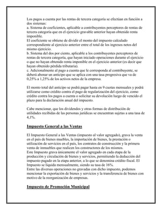 Los pagos a cuenta por las rentas de tercera categoría se efectúan en función a
dos sistemas:
a. Sistema de coeficientes, aplicable a contribuyentes perceptores de rentas de
tercera categoría que en el ejercicio gravable anterior hayan obtenido renta
imponible.
El coeficiente se obtiene de dividir el monto del impuesto calculado
correspondiente al ejercicio anterior entre el total de los ingresos netos del
mismo ejercicio.
b. Sistema del dos por ciento, aplicable a los contribuyentes perceptores de
rentas de tercera categoría, que hayan iniciado operaciones durante el ejercicio
o que no hayan obtenido renta imponible en el ejercicio anterior (es decir que
hayan obtenido pérdida tributaria).
c. Adicionalmente al pago a cuenta que le corresponda al contribuyente, se
deberá abonar un anticipo que se aplica con una tasa progresiva que va de
0,25% a 1,25% de los activos netos de la empresa.
El monto total del anticipo se podrá pagar hasta en 9 cuotas mensuales y podrá
utilizarse como crédito contra el pago de regularización del ejercicio, como
crédito contra los pagos a cuenta o solicitar su devolución luego de vencido el
plazo para la declaración anual del impuesto.
Cabe mencionar, que los dividendos y otras formas de distribución de
utilidades recibidas de las personas jurídicas se encuentran sujetas a una tasa de
4,1%.
Impuesto General a las Ventas
El Impuesto General a las Ventas (impuesto al valor agregado), grava la venta
en el país de bienes muebles, la importación de bienes, la prestación o
utilización de servicios en el país, los contratos de construcción y la primera
venta de inmuebles que realicen los constructores de los mismos.
Este Impuesto grava únicamente el valor agregado en cada etapa de la
producción y circulación de bienes y servicios, permitiendo la deducción del
impuesto pagado en la etapa anterior, a lo que se denomina crédito fiscal. El
Impuesto se liquida mensualmente, siendo su tasa de 16%.
Entre las diversas operaciones no gravadas con dicho impuesto, podemos
mencionar la exportación de bienes y servicios y la transferencia de bienes con
motivo de la reorganización de empresas.
Impuesto de Promoción Municipal
 