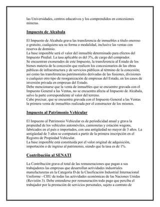 las Universidades, centros educativos y los comprendidos en concesiones
mineras.
Impuesto de Alcabala
El Impuesto de Alcabala grava las transferencia de inmuebles a título oneroso
o gratuito, cualquiera sea su forma o modalidad, inclusive las ventas con
reserva de dominio.
La base imponible será el valor del inmueble determinado para efectos del
Impuesto Predial. La tasa aplicable es del 3%, de cargo del comprador.
Se encuentran exonerados de este Impuesto, la transferencia al Estado de los
bienes materia de la concesión que realicen los concesionarios de las obras
públicas de infraestructura y de servicios públicos al término de la concesión;
así como las transferencias patrimoniales derivadas de las fusiones, divisiones
o cualquier otro tipo de reorganización de empresas del Estado, en los casos de
inversión privada en empresas del Estado.
Debe mencionarse que la venta de inmuebles que se encuentre gravada con el
Impuesto General a las Ventas, no se encuentra afecta al Impuesto de Alcabala,
salvo la parte correspondiente al valor del terreno.
Cabe precisar, que se encuentra gravada con el Impuesto General a las Ventas
la primera venta de inmuebles realizada por el constructor de los mismos.
Impuesto al Patrimonio Vehicular
El Impuesto al Patrimonio Vehicular es de periodicidad anual y grava la
propiedad de los vehículos automóviles, camionetas y estación wagons,
fabricados en el país o importados, con una antigüedad no mayor de 3 años. La
antigüedad de 3 años se computará a partir de la primera inscripción en el
Registro de Propiedad Vehicular.
La base imponible está constituida por el valor original de adquisición,
importación o de ingreso al patrimonio, siendo que la tasa es de 1%.
Contribución al SENATI
La Contribución grava el total de las remuneraciones que pagan a sus
trabajadores las empresas que desarrollan actividades industriales
manufactureras en la Categoría D de la Clasificación Industrial Internacional
Uniforme - CIIU de todas las actividades económicas de las Naciones Unidas
(Revisión 3). Debe entenderse por remuneración todo pago que perciba el
trabajador por la prestación de servicios personales, sujeto a contrato de
 