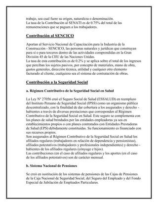 trabajo, sea cual fuere su origen, naturaleza o denominación.
La tasa de la Contribución al SENATI es de 0.75% del total de las
remuneraciones que se paguen a los trabajadores.
Contribución al SENCICO
Aportan al Servicio Nacional de Capacitación para la Industria de la
Construcción - SENCICO, las personas naturales y jurídicas que construyan
para sí o para terceros dentro de las actividades comprendidas en la Gran
División 45 de la CIIU de las Naciones Unidas.
La tasa de esta contribución es de 0.2% y se aplica sobre el total de los ingresos
que perciban los sujetos pasivos, por concepto de materiales, mano de obra,
gastos generales, dirección técnica, utilidad y cualquier otro elemento
facturado al cliente, cualquiera sea el sistema de contratación de obras.
Contribución a la Seguridad Social
a. Régimen Contributivo de la Seguridad Social en Salud
La Ley Nº 27056 creó el Seguro Social de Salud (ESSALUD) en reemplazo
del Instituto Peruano de Seguridad Social (IPSS) como un organismo público
descentralizado, con la finalidad de dar cobertura a los asegurados y derecho -
habientes a través de diversas prestaciones que corresponden al Régimen
Contributivo de la Seguridad Social en Salud. Este seguro se complementa con
los planes de salud brindados por las entidades empleadoras ya sea en
establecimientos propios o con planes contratados con Entidades Prestadoras
de Salud (EPS) debidamente constituidas. Su funcionamiento es financiado con
sus recursos propios.
Son asegurados al Régimen Contributivo de la Seguridad Social en Salud los
afiliados regulares (trabajadores en relación de dependencia y pensionistas),
afiliados potestativos (trabajadores y profesionales independientes) y derecho -
habientes de los afiliados regulares (cónyuge e hijos).
Las contribuciones (en el caso de afiliados regulares y los aportes (en el caso
de los afiliados potestativos) son de carácter mensual.
b. Sistema Nacional de Pensiones
Se creó en sustitución de los sistemas de pensiones de las Cajas de Pensiones
de la Caja Nacional de Seguridad Social, del Seguro del Empleado y del Fondo
Especial de Jubilación de Empleados Particulares.
 