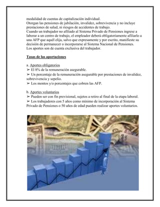 modalidad de cuentas de capitalización individual.
Otorgan las pensiones de jubilación, invalidez, sobrevivencia y no incluye
prestaciones de salud, ni riesgos de accidentes de trabajo.
Cuando un trabajador no afiliado al Sistema Privado de Pensiones ingrese a
laborar a un centro de trabajo, el empleador deberá obligatoriamente afiliarlo a
una AFP que aquél elija, salvo que expresamente y por escrito, manifieste su
decisión de permanecer o incorporarse al Sistema Nacional de Pensiones.
Los aportes son de cuenta exclusiva del trabajador.
Tasas de las aportaciones
a. Aportes obligatorios
➢ El 8% de la remuneración asegurable.
➢ Un porcentaje de la remuneración asegurable por prestaciones de invalidez,
sobrevivencia y sepelio.
➢ Los montos y/o porcentajes que cobren las AFP.
b. Aportes voluntarios
➢ Pueden ser con fin previsional, sujetos a retiro al final de la etapa laboral.
➢ Los trabajadores con 5 años como mínimo de incorporación al Sistema
Privado de Pensiones o 50 años de edad pueden realizar aportes voluntarios.
 