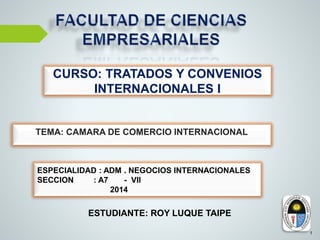 ESTUDIANTE: ROY LUQUE TAIPE
1
CURSO: TRATADOS Y CONVENIOS
INTERNACIONALES I
TEMA: CAMARA DE COMERCIO INTERNACIONAL
ESPECIALIDAD : ADM . NEGOCIOS INTERNACIONALES
SECCION : A7 - VII
2014
 