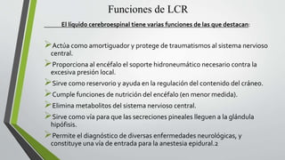 Funciones de LCR
El líquido cerebroespinal tiene varias funciones de las que destacan:
Actúa como amortiguador y protege de traumatismos al sistema nervioso
central.
Proporciona al encéfalo el soporte hidroneumático necesario contra la
excesiva presión local.
Sirve como reservorio y ayuda en la regulación del contenido del cráneo.
Cumple funciones de nutrición del encéfalo (en menor medida).
Elimina metabolitos del sistema nervioso central.
Sirve como vía para que las secreciones pineales lleguen a la glándula
hipófisis.
Permite el diagnóstico de diversas enfermedades neurológicas, y
constituye una vía de entrada para la anestesia epidural.2
 
