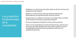 Los propósitos
fundamentales
de la
contabilidad
Los propósitos fundamentales de la contabilidad son los siguientes:
 Establecer un control riguroso sobre cada uno de los recursos y las
obligaciones del negocio.
 Registrar, en forma clara y precisa, todas las operaciones
efectuadas por la empresa durante el ejercicio fiscal.
 Proporcionar, en cualquier momento, una imagen clara y verídica
de la situación financiera que guarda el negocio.
 Prever con bastante anticipación el futuro de la empresa.
 Servir como comprobante y fuente de información, ante terceras
personas, de todos aquellos actos de carácter jurídico en que la
contabilidad puede tener fuerza probatoria conforme a lo
establecido por la ley.
 