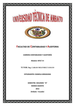 FACULTAD DE CONTABILIDAD Y AUDITORIA

     CARRERA CONTABILIDAD Y AUDITORÍA


             Modulo: NTIC´S II


   TUTOR: Ing. CARLOS MELENDEZ TAMAYO


      ESTUDIANTES: DANIELA ANDAGANA



          SEMESTRE: SEGUNDO “A”
              MARZO-AGOSTO
                   2012
             Ambato – Ecuador
 