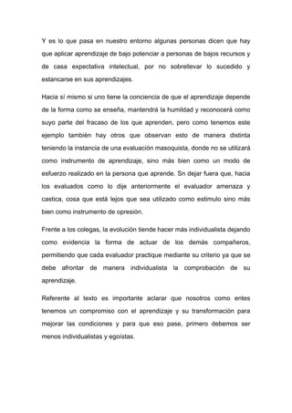 Y es lo que pasa en nuestro entorno algunas personas dicen que hay
que aplicar aprendizaje de bajo potenciar a personas de bajos recursos y
de casa expectativa intelectual, por no sobrellevar lo sucedido y
estancarse en sus aprendizajes.
Hacia sí mismo si uno tiene la conciencia de que el aprendizaje depende
de la forma como se enseña, mantendrá la humildad y reconocerá como
suyo parte del fracaso de los que aprenden, pero como tenemos este
ejemplo también hay otros que observan esto de manera distinta
teniendo la instancia de una evaluación masoquista, donde no se utilizará
como instrumento de aprendizaje, sino más bien como un modo de
esfuerzo realizado en la persona que aprende. Sn dejar fuera que, hacia
los evaluados como lo dije anteriormente el evaluador amenaza y
castica, cosa que está lejos que sea utilizado como estimulo sino más
bien como instrumento de opresión.
Frente a los colegas, la evolución tiende hacer más individualista dejando
como evidencia la forma de actuar de los demás compañeros,
permitiendo que cada evaluador practique mediante su criterio ya que se
debe afrontar de manera individualista la comprobación de su
aprendizaje.
Referente al texto es importante aclarar que nosotros como entes
tenemos un compromiso con el aprendizaje y su transformación para
mejorar las condiciones y para que eso pase, primero debemos ser
menos individualistas y egoístas.
 