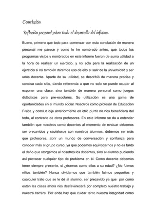 Conclusión
Reflexión personal sobre todo el desarrollo del informe.
Bueno, primero que todo para comenzar con esta conclusión de manera
personal me parece y como lo he nombrado antes, que todos los
programas vistos y nombrados en este informe fueron de suma utilidad a
la hora de realizar un ejercicio, y no solo para la realización de un
ejercicio si no también daremos uso de ello al salir de la universidad y ser
unos docente. Aparte de su utilidad, se describió de manera precisa y
concisa cada sitio, dando referencia a que no solo se puede ocupar al
exponer una clase, sino también de manera personal como juegos
didácticos para pre-escolares. Su utilización es una gama de
oportunidades en el mundo social. Nosotros como profesor de Educación
Física y como o dije anteriormente en otro punto no nos beneficiara del
todo, al contrario de otros profesores. En este informe se da a entender
también que nosotros como docentes al momento de evaluar debemos
ser precavidos y cautelosos con nuestros alumnos, debemos ser más
que profesores, abrir un mundo de conversación y confianza para
conocer más al grupo curso, ya que podemos equivocarnos y no es tanto
el daño que otorgamos al nosotros los docentes, sino al alumno pudiendo
así provocar cualquier tipo de problema en él. Como docente debemos
tener siempre presente, si ¿éramos como ellos a su edad? ¿No fuimos
niños también? Nunca olvidarnos que también fuimos pequeños y
cualquier trato que se le dé al alumno, ser precavido ya que por como
están las cosas ahora nos desfavorecerá por completo nuestro trabajo y
nuestra carrera. Por ende hay que cuidar tanto nuestra integridad como
 