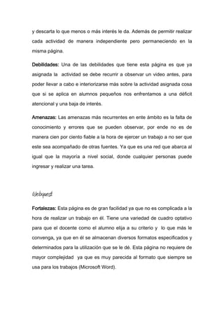 y descarta lo que menos o más interés le da. Además de permitir realizar
cada actividad de manera independiente pero permaneciendo en la
misma página.
Debilidades: Una de las debilidades que tiene esta página es que ya
asignada la actividad se debe recurrir a observar un video antes, para
poder llevar a cabo e interiorizarse más sobre la actividad asignada cosa
que si se aplica en alumnos pequeños nos enfrentamos a una déficit
atencional y una baja de interés.
Amenazas: Las amenazas más recurrentes en ente ámbito es la falta de
conocimiento y errores que se pueden observar, por ende no es de
manera cien por ciento fiable a la hora de ejercer un trabajo a no ser que
este sea acompañado de otras fuentes. Ya que es una red que abarca al
igual que la mayoría a nivel social, donde cualquier personas puede
ingresar y realizar una tarea.
Webquest
Fortalezas: Esta página es de gran facilidad ya que no es complicada a la
hora de realizar un trabajo en él. Tiene una variedad de cuadro optativo
para que el docente como el alumno elija a su criterio y lo que más le
convenga, ya que en él se almacenan diversos formatos especificados y
determinados para la utilización que se le dé. Esta página no requiere de
mayor complejidad ya que es muy parecida al formato que siempre se
usa para los trabajos (Microsoft Word).
 